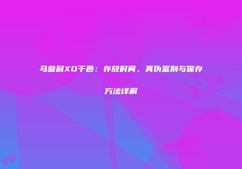 马爹利XO干邑：存放时间、真伪鉴别与保存方法详解
