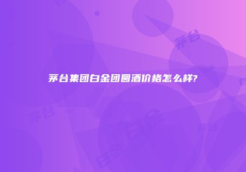 茅台集团白金团圆酒价格怎么样?
