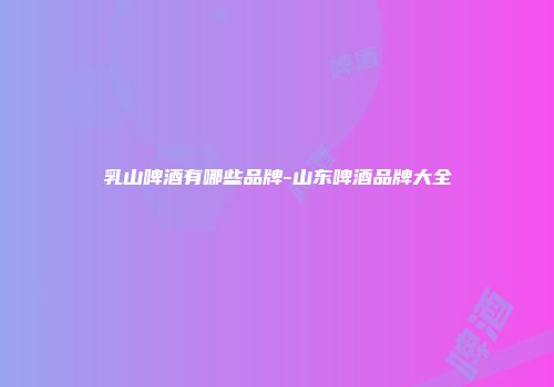 乳山啤酒有哪些品牌-山东啤酒品牌大全