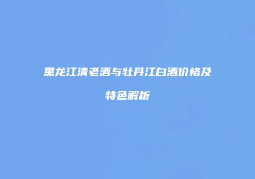 黑龙江清老酒与牡丹江白酒价格及特色解析