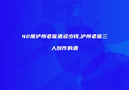 42度泸州老窖酒多少钱,泸州老窖三人创作的酒