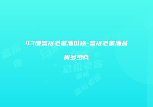43度富裕老窖酒价格-富裕老窖酒最贵多少钱