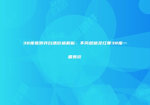 38度扳倒井白酒价格解析：不同规格及红尊38度一箱售价