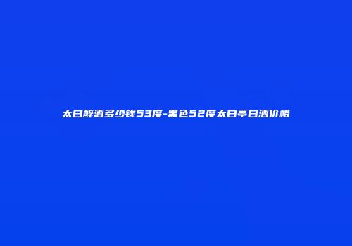 太白醉酒多少钱53度-黑色52度太白亭白酒价格