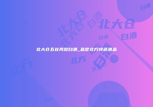 北大仓五谷风登白酒_品尝北方特色酒品