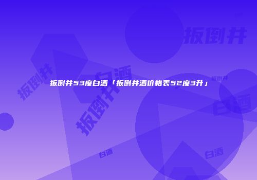 扳倒井53度白酒「扳倒井酒价格表52度3升」
