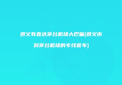 遵义有直达茅台机场大巴嘛(遵义市到茅台机场的专线客车)