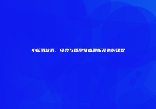 小郎酒炫彩、经典与精酿特点解析及选购建议