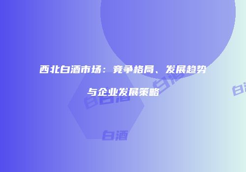 西北白酒市场：竞争格局、发展趋势与企业发展策略