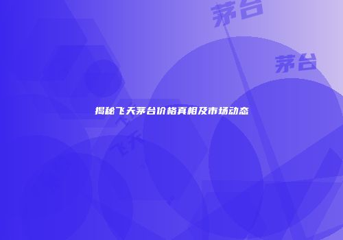 揭秘飞天茅台价格真相及市场动态
