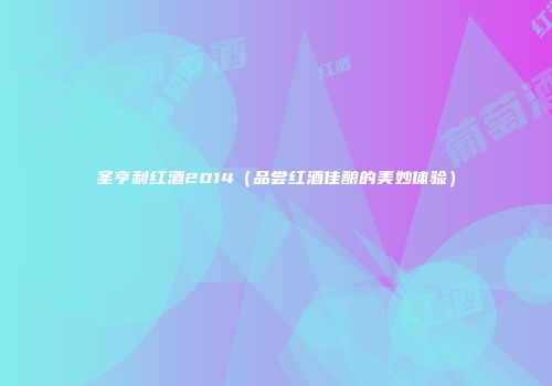 圣亨利红酒2014（品尝红酒佳酿的美妙体验）