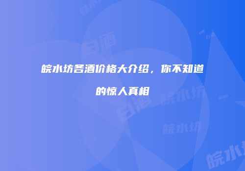 皖水坊各酒价格大介绍，你不知道的惊人真相