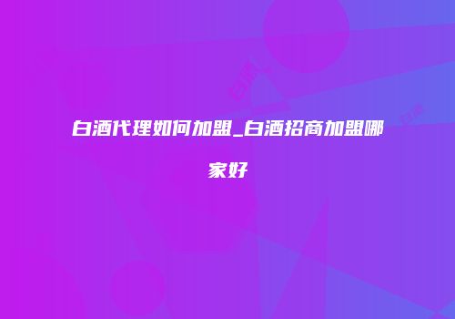 白酒代理如何加盟_白酒招商加盟哪家好