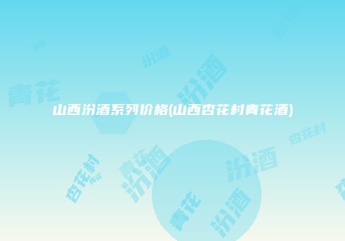山西汾酒系列价格(山西杏花村青花酒)