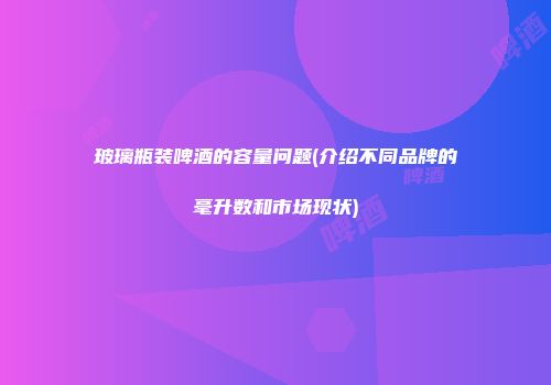 玻璃瓶装啤酒的容量问题(介绍不同品牌的毫升数和市场现状)