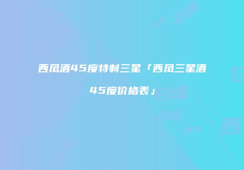 西凤酒45度特制三星「西凤三星酒45度价格表」