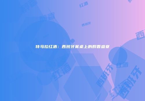特马拉红酒：西班牙餐桌上的醇香盛宴