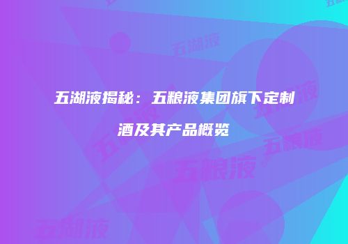 五湖液揭秘：五粮液集团旗下定制酒及其产品概览
