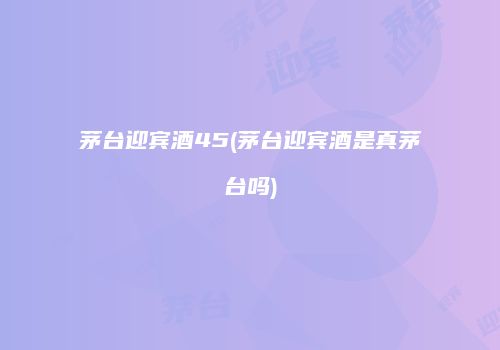 茅台迎宾酒45(茅台迎宾酒是真茅台吗)
