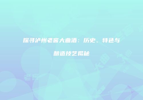 探寻泸州老窖大曲酒：历史、特色与酿造技艺揭秘