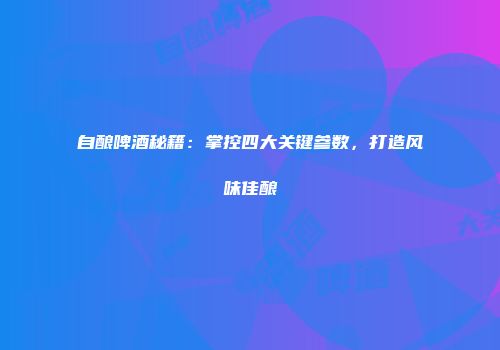 自酿啤酒秘籍：掌控四大关键参数，打造风味佳酿