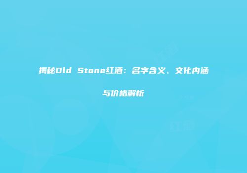 揭秘Old Stone红酒：名字含义、文化内涵与价格解析