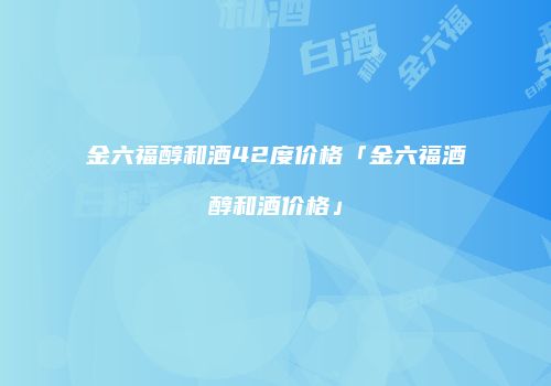 金六福醇和酒42度价格「金六福酒醇和酒价格」