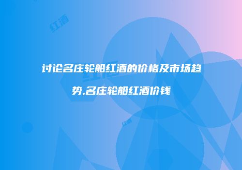 讨论名庄轮船红酒的价格及市场趋势,名庄轮船红酒价钱