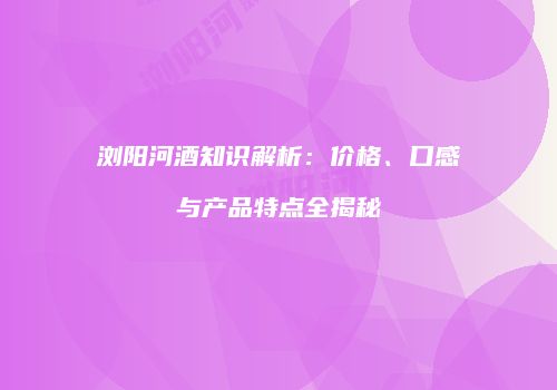 浏阳河酒知识解析：价格、口感与产品特点全揭秘