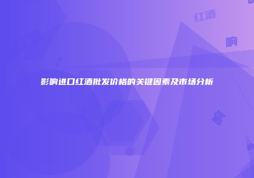 影响进口红酒批发价格的关键因素及市场分析