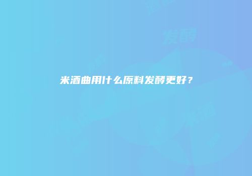 米酒曲用什么原料发酵更好？