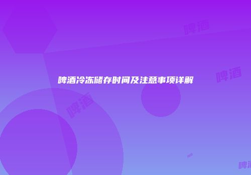 啤酒冷冻储存时间及注意事项详解