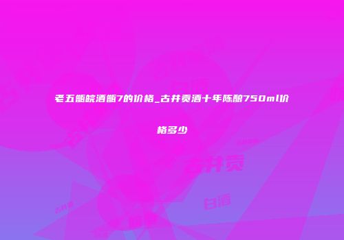 老五甑皖酒甑7的价格_古井贡酒十年陈酿750ml价格多少