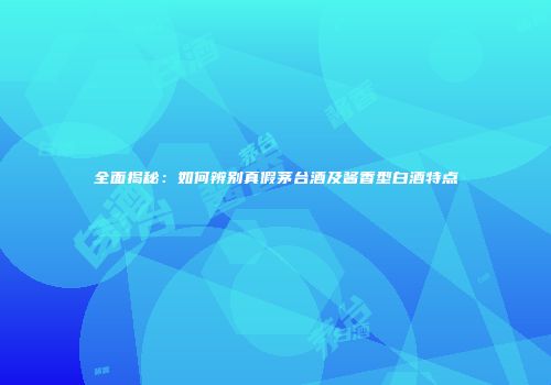 全面揭秘：如何辨别真假茅台酒及酱香型白酒特点