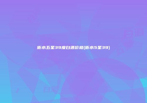 衡水五星39度白酒价格(衡水5星39)