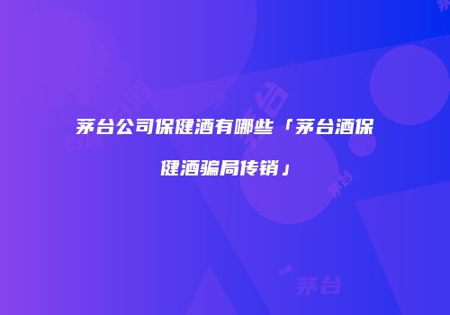茅台公司保健酒有哪些「茅台酒保健酒骗局传销」