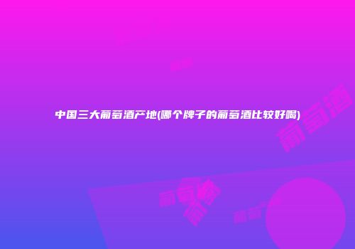 中国三大葡萄酒产地(哪个牌子的葡萄酒比较好喝)