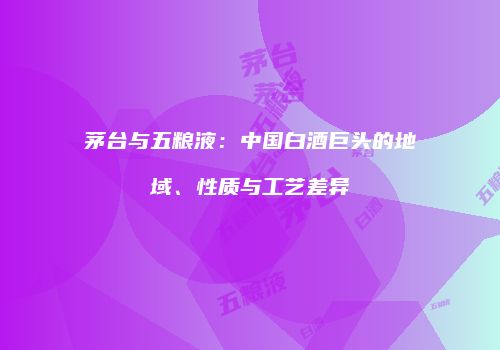 茅台与五粮液：中国白酒巨头的地域、性质与工艺差异