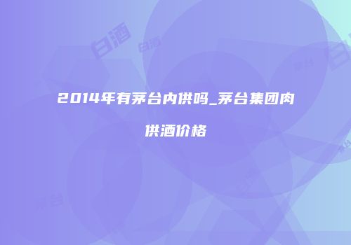 2014年有茅台内供吗_茅台集团肉供酒价格