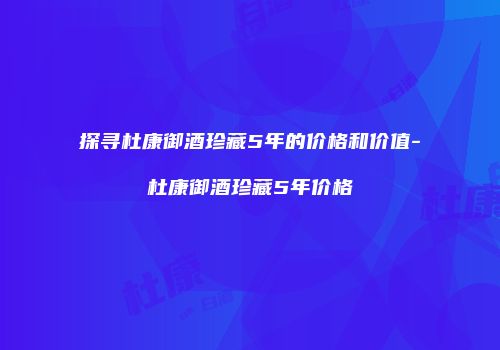 探寻杜康御酒珍藏5年的价格和价值-杜康御酒珍藏5年价格