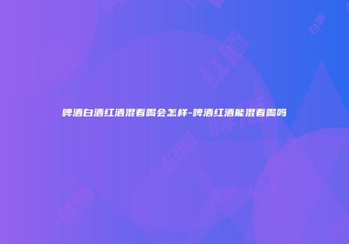 啤酒白酒红酒混着喝会怎样-啤酒红酒能混着喝吗