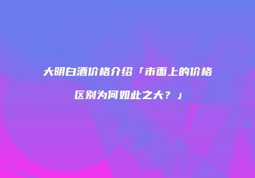 大明白酒价格介绍「市面上的价格区别为何如此之大？」
