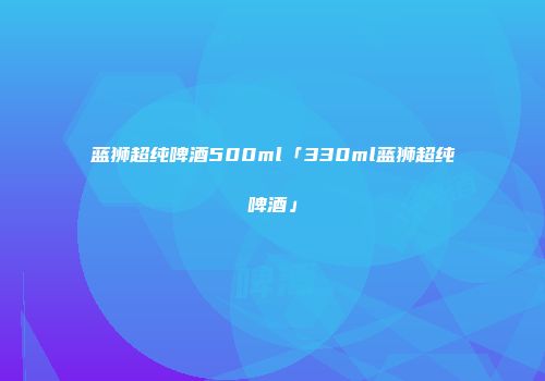 蓝狮超纯啤酒500ml「330ml蓝狮超纯啤酒」
