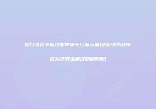 烟台张裕卡斯特蛇龙珠干红葡萄酒(张裕卡斯特价蛇龙珠特选级过期能喝吗)