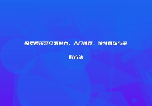 探索西班牙红酒魅力：入门推荐、独特风味与鉴别方法