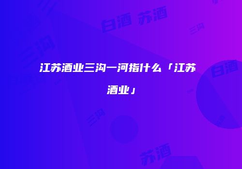 江苏酒业三沟一河指什么「江苏 酒业」