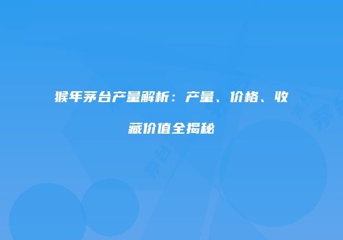 猴年茅台产量解析：产量、价格、收藏价值全揭秘