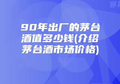 90年出厂的茅台酒值多少钱(介绍茅台酒市场价格)