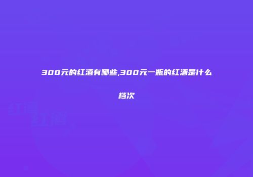 300元的红酒有哪些,300元一瓶的红酒是什么档次