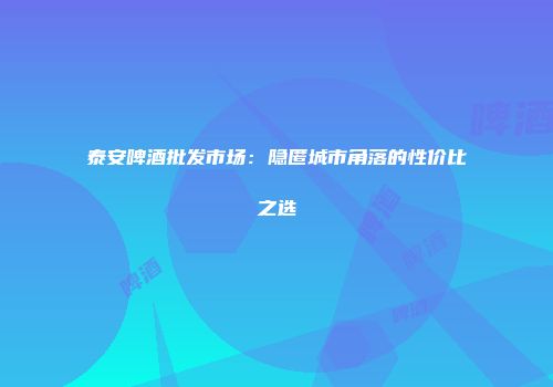 泰安啤酒批发市场：隐匿城市角落的性价比之选